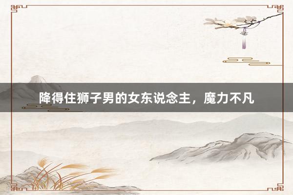 降得住狮子男的女东说念主，魔力不凡