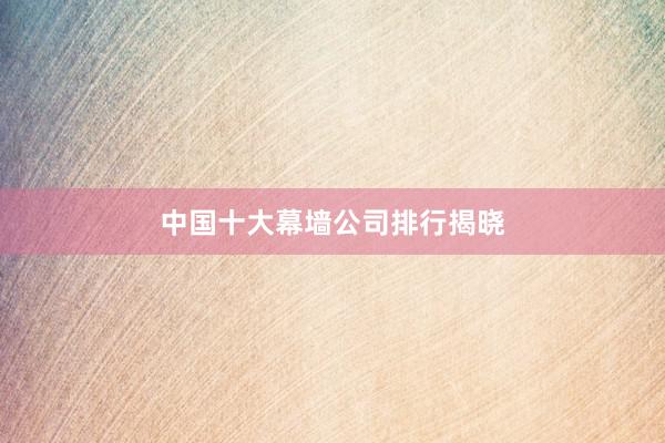 中国十大幕墙公司排行揭晓
